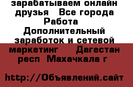 зарабатываем онлайн друзья - Все города Работа » Дополнительный заработок и сетевой маркетинг   . Дагестан респ.,Махачкала г.